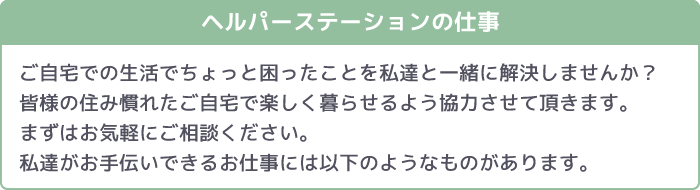 ヘルパーステーションの仕事 ご自宅での生活でちょっと困ったことを私達と一緒に解決しませんか?皆様の住み慣れたご自宅で楽しく暮らせるよう協力させて頂きます。まずはお気軽にご相談ください。私達がお手伝いできるお仕事には以下のようなものがあります。